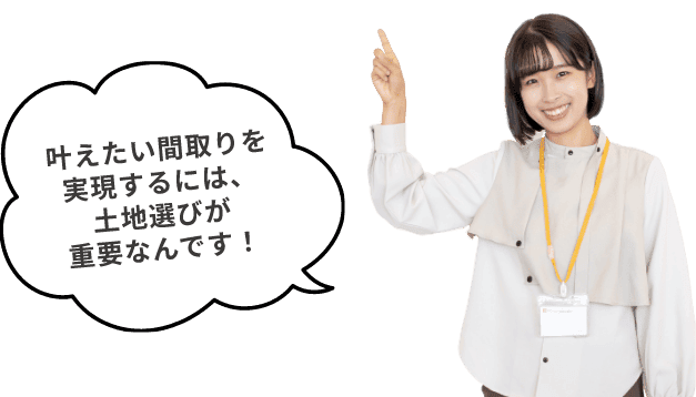 叶えたい間取りを実現するには、土地選びが重要なんです!