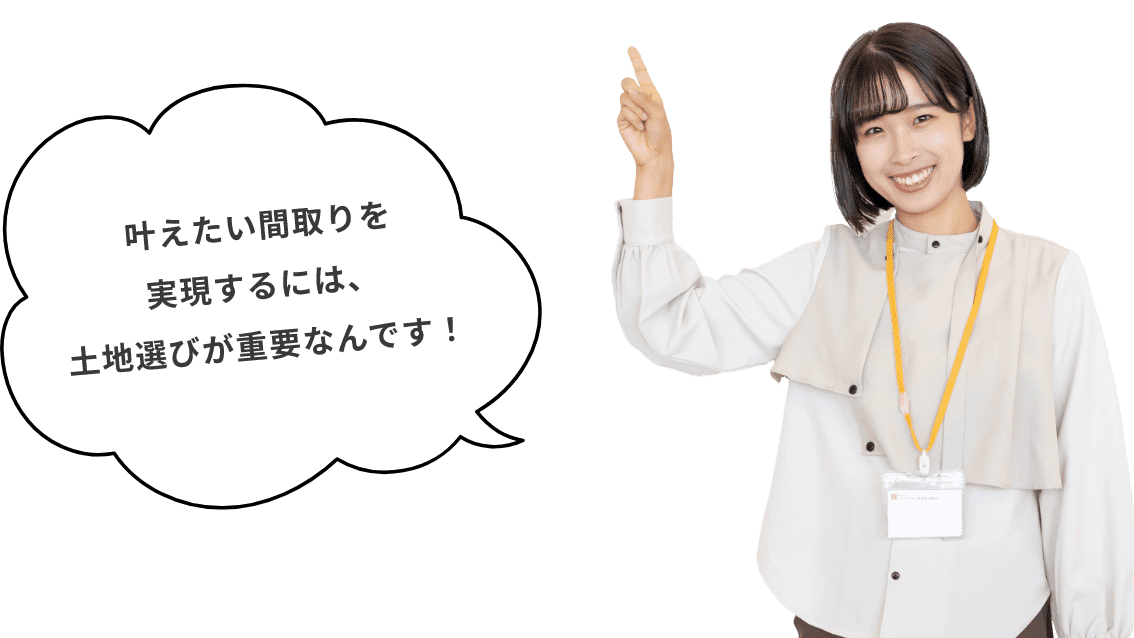 叶えたい間取りを実現するには、土地選びが重要なんです!