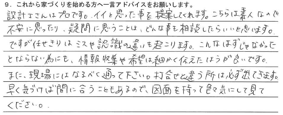 設計士さんはプロです。イイと思った事を提案してくれます。こちらは素人なので不安に思ったり、疑問に思うことはどんな事も相談したらいいと思います。ですが任せきりはミスや認識の違いも起こります。こんなはずじゃなかったとならない為にも、情報収集や希望は細かく伝えた方が良いです。また、現場にはなるべく通って下さい。打合せと違う所は必ず出てきます。早く気づけば間に合うこともあるので、図面を持って色々気にして見てください。