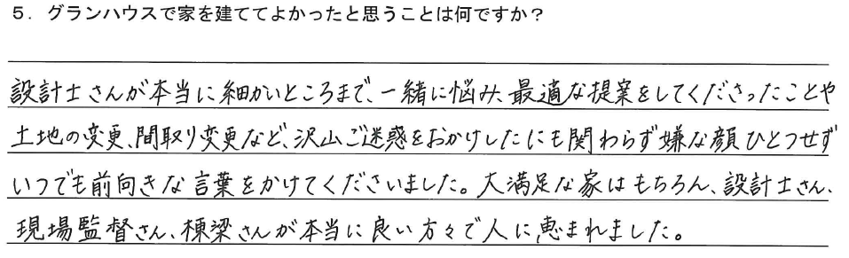 設計士さんが本当に細かいところまで、一緒に悩み、最適な提案をしてくださったことや土地の変更、間取り変更など、沢山ご迷惑をおかけしたにも関わらず嫌な顔ひとつせずいつでも前向きな言葉をかけてくださいました。大満足な家はもちろん、設計士さん、現場監督さん、棟梁さんが本当に良い方々で人に恵まれました。