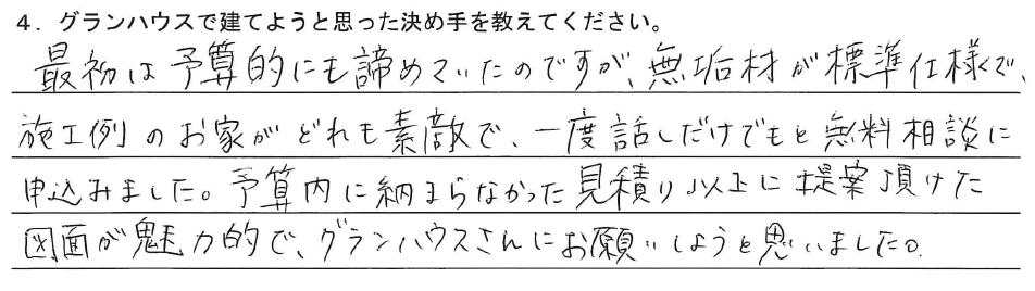 最初は予算的にも諦めていたのですが、無垢材が標準仕様で、施工例のお家がどれも素敵で、一度話しだけでもと無料相談に申込みました。予算内に納まらなかった見積り以上に提案頂けた図面が魅力的で、グランハウスさんにお願いしようと思いました。