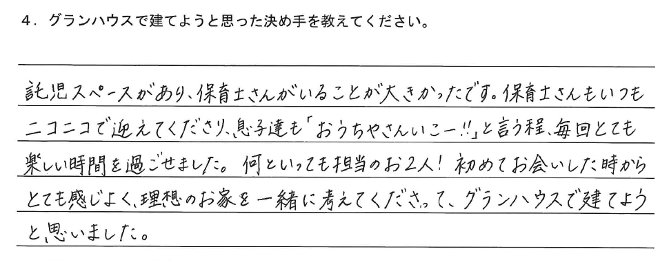 託児スペースがあり、保育士さんがいることが大きかったです。保育士さんもいつもニコニコで迎えてくださり、息子達も「おうちやさんいこー！」と言う程、毎回とても楽しい時間を過ごせました。何といっても担当のお2人！初めてお会いした時からとても感じよく、理想のお家を一緒に考えてくださって、グランハウスで建てようと思いました。