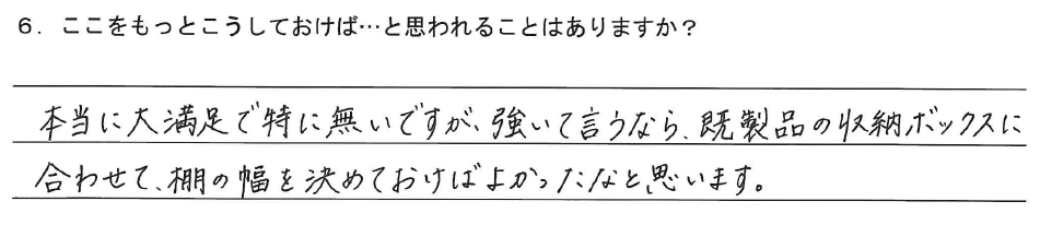 本当に大満足で特に無いですが、強いて言うなら、既製品の収納ボックスに合わせて、棚の幅を決めておけばよかったなと思います。