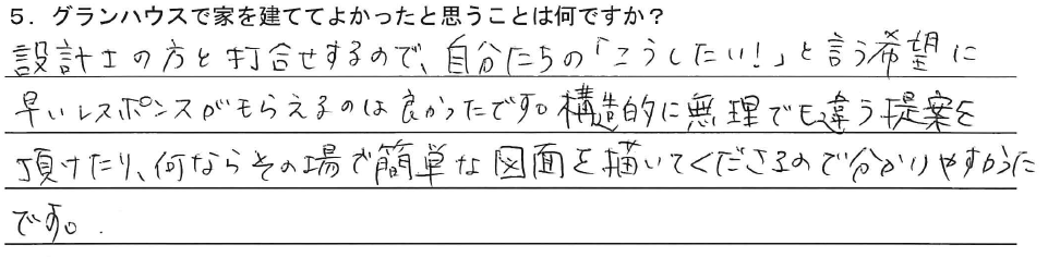 設計士の方と打合せするので、自分たちの「こうしたい！」と言う希望に早いレスポンスがもらえるは良かったです。構造的に無理でも違う提案を頂けたり、何ならその場で簡単な図面を描いてくださるので分かりやすかったです。