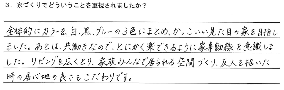 全体的にカラーを、白、黒、グレーの3色にまとめ、かっこいい見た目の家を目指しました。あとは、共働きなので、とにかく楽できるように家事動線を意識しました。リビングを広くとり、家族みんなで居られる空間づくり、友人を招いた時の居心地の良さもこだわりです。
