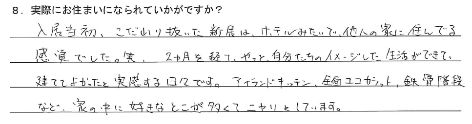 入居当初、こだわり抜いた新居は、ホテルみたいで、他人の家に住んでる感覚でした。笑
2ヵ月を経てやっと、自分たちのイメージした生活ができて、建ててよかったと実感する日々です。アイランドキッチン、全面ココカラット、鉄骨階段など、家の中に好きなとこが多くてニヤリとしています。