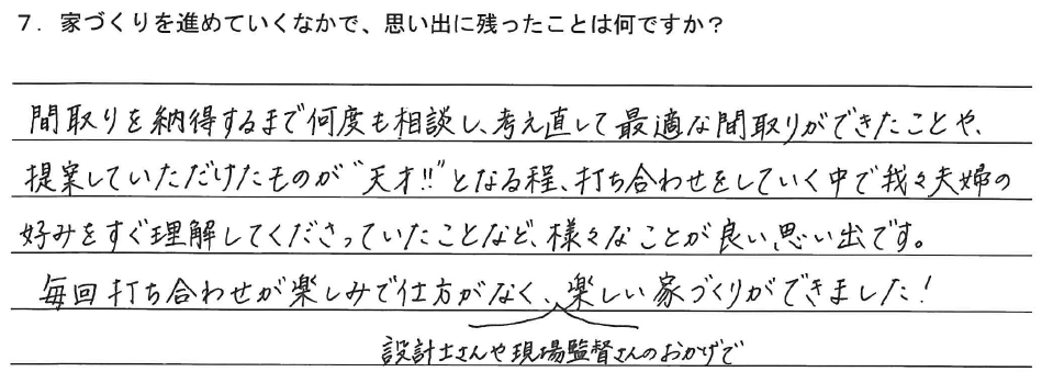 間取りを納得するまで何度も相談し、考え直して最適な間取りができたことや、提案していただけたものが“天才‼”となる程、打ち合わせをしていく中で我々夫婦の好みをすぐ理解してくださっていたことなど、様々なことが良い思い出です。毎回打ち合わせが楽しみで仕方がなく、設計士さんや現場監督さんのおかげで楽しい家づくりができました！