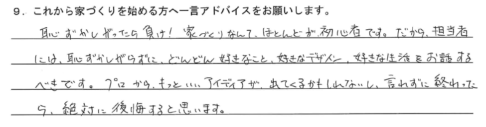 恥ずかしがったら負け！家づくりなんて、ほとんどが初心者です。だから、担当者には恥ずかしがらずに、どんどん好きなこと、好きなデザイン、好きな生活をお話するべきです。プロからもっといいアイディアが出てくるかもしれないし、言わずに終わったら、絶対に後悔すると思います。