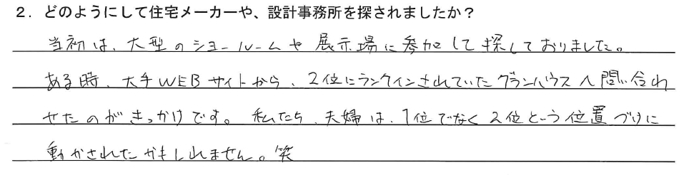 当初は、大型のショールームや展示場に参加して探しておりました。ある時、大手WEBサイトから2位にランクインされていたグランハウスへ問い合わせたのがきっかけです。私たち夫婦は、1位ではなく2位という位置づけに動かされたかもしれません。笑