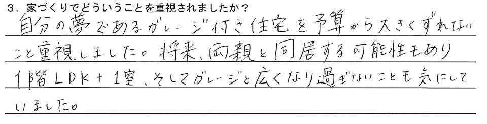 自分の夢であるガレージ付き住宅を予算から大きくずれないこと重視しました。将来、両親と同居する可能性もあり１階LDK＋１室、そしてガレージと広くなり過ぎないことも気にしていました。
