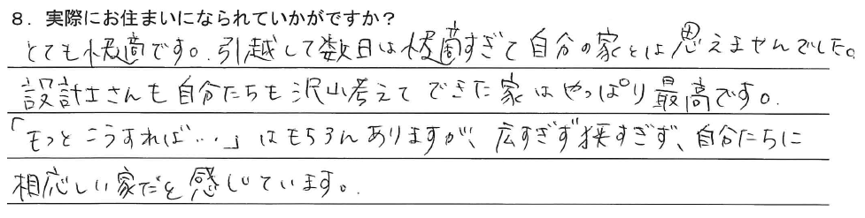 とても快適です。引越して数日は快適すぎて自分の家とは思えませんでした。
設計士さんも自分たちも沢山考えてできた家はやっぱり最高です。
「もっとこうすれば…」はもちろんありますが、広すぎず狭すぎず、自分たちに相応しい家だと感じています。
