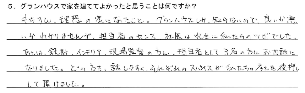 もちろん、理想の家になったこと。グランハウスしか、知らないので、良いか悪いかわかりませんが、担当者のセンス、社風は完全に私たちのツボでした。あとは、設計、インテリア、現場監督の方と、担当者として3名の方にお世話になりました。どの方も話しやすく、それぞれのスパイスが私たちの考えを後押しして頂けました。