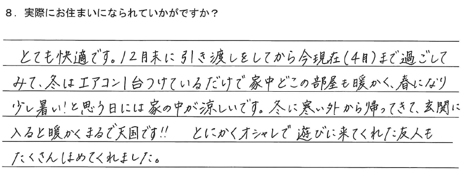 とても快適です。12月末に引き渡しをしてから今現在(4月)まで過ごしてみて、冬はエアコン1台つけているだけで家中どこの部屋も暖かく、春になり少し暑い！と思う日には家の中が涼しいです。冬に寒い外から帰ってきて、玄関に入ると暖かくまるで天国です‼とにかくオシャレで遊びに来てくれた友人もたくさんほめてくれました。