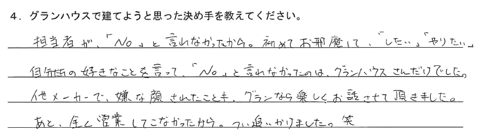 担当者が、「NO」と言わなかったから。初めてお邪魔して、「したい」「やりたい」自分たちの好きなことを言って、「NO」と言われなかったのは、グランハウスさんだけでした。他メーカーで、嫌な顔されたことも、グランなら楽しくお話させて頂きました。あと、全く営業してこなかったから。つい追いかけました。笑