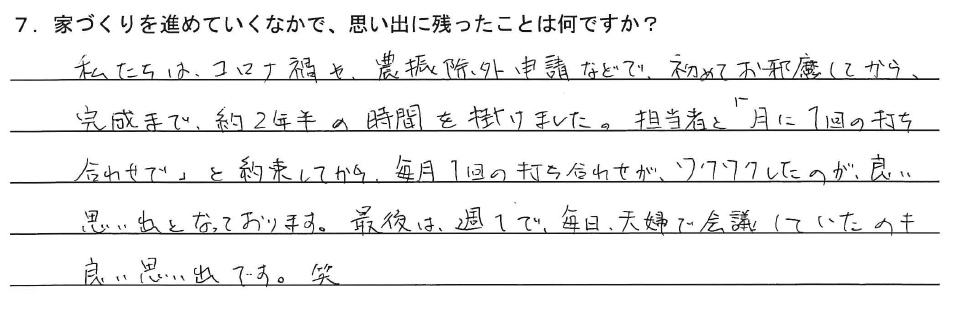 私たちは、コロナ渦や、農振除外申請などで、初めてお邪魔してから、完成まで、約2年半の時間を掛けました。担当者と「月に1回の打ち合わせで」と約束してから、毎月1回の打ち合わせが、ワクワクしたのが良い思い出となっております。最後は、週1で、毎日夫婦で会議していたのも良い思い出です。笑
