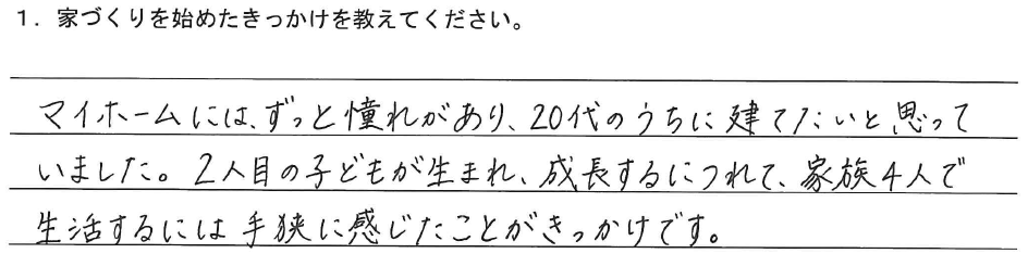 マイホームには、ずっと憧れがあり、20代のうちに建てたいと思っていました。2人目の子どもが生まれ、成長するにつれて、家族4人で生活するには手狭に感じたことがきっかけです。