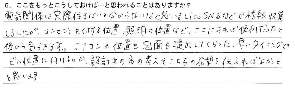 電気関係は実際住まないと分からないなと思いました。SNSなどで情報収集しましたが、コンセントを付ける位置、照明の位置など、ここにあれば便利だったと後から気づきます。エアコンの位置も図面を提出してもらったタイミングでどの位置に付けるのか、設計士の方の考えやこちらの希望を伝えればよかったと思います。